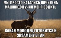 Мы просто катались ночью на машине,он учил меня водить Какая молодец,готовится к экзамену в гаи