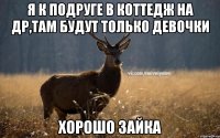 Я к подруге в коттедж на др,там будут только девочки Хорошо зайка