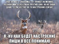 Она:-привет , знакомы ? Я:-Привет,ну можно познакомиться,если не против) Она:-Ну не знаю даже , если честно, не то настроение сейчас Я:-ну как будет настроение пиши,я всё понимаю