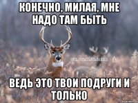 Конечно, милая, мне надо там быть Ведь это твои подруги и только