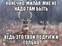 конечно, милая, мне не надо там быть ведь это твои подруги и только