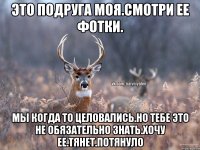 это подруга моя.смотри ее фотки. мы когда то целовались.но тебе это не обязательно знать.хочу ее.тянет.потянуло