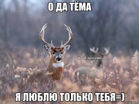 о да Тёма я люблю только тебя=)