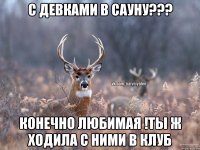 с девками в сауну??? конечно любимая !ты ж ходила с ними в клуб