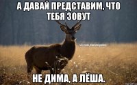 А ДАВАЙ ПРЕДСТАВИМ, ЧТО ТЕБЯ ЗОВУТ НЕ ДИМА, А ЛЁША.