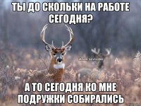 ты до скольки на работе сегодня? а то сегодня ко мне подружки собирались