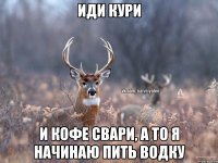 иди кури и кофе свари, а то я начинаю пить водку