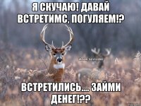 Я скучаю! Давай встретимс, погуляем!? Встретились.... Займи денег!??