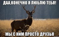 даа,конечно я люблю тебя! мы с ним просто друзья