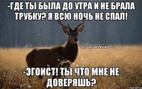 -где ты была до утра и не брала трубку? Я всю ночь не спал! -эгоист! ты что мне не доверяшь?