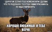 “Дорогой, если я тебе изменю или сделаю что то подобное, то я тебе сама признаюсь. НЕ надо параноить.” Хорошо любимая, я тебе верю.