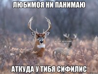 ЛЮБИМОЯ НИ ПАНИМАЮ АТКУДА У ТИБЯ СИФИЛИС