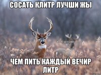 СОСАТЬ КЛИТР ЛУЧШИ ЖЫ ЧЕМ ПИТЬ КАЖДЫЙ ВЕЧИР ЛИТР