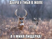 Дыра у тибя в жопе а у миня пищерка!