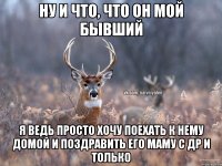 ну и что, что он мой бывший я ведь просто хочу поехать к нему домой и поздравить его маму с др и только