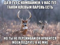 да я тут с компанией, у нас тут такой клевый парень есть но ты не переживай он нравится моей подруге, а не мне