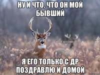 ну и что, что он мой бывший я его только с др поздравлю и домой