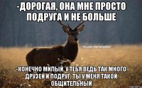 -Дорогая, она мне просто подруга и не больше -Конечно милый, у тебя ведь так много друзей и подруг. Ты у меня такой общительный