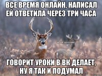 Все время онлайн, написал ей ответила через три часа Говорит уроки в вк делает, ну я так и подумал