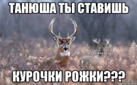 Танюша ты ставишь Курочки рожки???