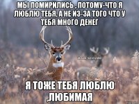 мы помирились , потому-что я люблю тебя, а не из-за того что у тебя много денег я тоже тебя люблю ,любимая