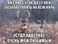 Он спит с 17:00 до 22:00 и засыпает опять на всю ночь Устал наверное очень,мой любимый