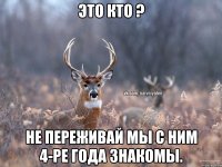 это кто ? не переживай мы с ним 4-ре года знакомы.