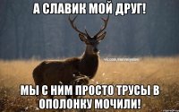 А Славик мой друг! Мы с ним просто трусы в ополонку мочили!