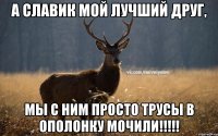 а славик мой лучший друг, Мы с ним просто трусы в ополонку мочили!!!!!