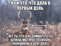 Ну и что, что дала в первый день. нет ты что, я не думаю что ты шлюха, мы просто сильно понравились друг другу