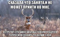 Сказала что занята,и не может прийти ко мне. Встретил случайно на улице,говорит подруга попросила сходить по делам с ней.