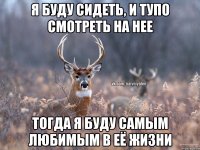 я буду сидеть, и тупо смотреть на нее тогда я буду самым любимым в её жизни