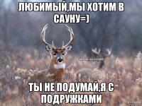 Любимый,мы хотим в сауну=) ты не подумай,я с подружками