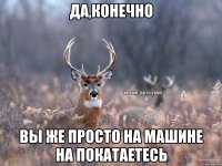 да,конечно вы же просто на машине на покатаетесь