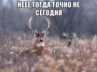 неее,тогда точно не сегодня 