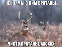 Не-не, мы с ним братаны, чисто братаны, ахсхах