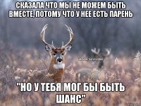 Сказала что мы не можем быть вместе, потому что у нее есть парень "Но у тебя мог бы быть шанс"