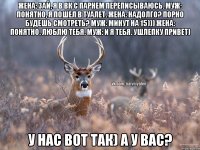 Жена: Зай, я в ВК с парнем переписываюсь. Муж: Понятно, я пошел в туалет. Жена: Надолго? Порно будешь смотреть? Муж: Минут на 15))) Жена: Понятно. Люблю тебя. Муж: И я тебя. Ушлепку привет) У нас вот так) А у вас?