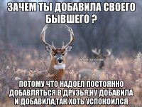 Зачем ты добавила своего бывшего ? Потому что надоел постоянно добавляться в друзья,Ну добавила и добавила,так хоть успокоился