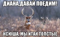 Диана,давай поедим! Ксюша, мы итак толстые