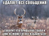 удаляет все сообщения говорит что привычка такая и уже не может от неё избавиться