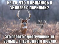 и что, что я общаюсь в универе с парнями? это просто одногрупники, не больше. я тебя одного люблю