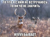 То что я с ним не встречаюсь то ни чо не значить нуууу бывает