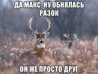 Да Макс, ну обнялась разок он же просто друг