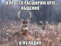 Я просто расширяю круг общения. а, ну ладно.