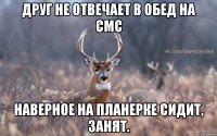 ДРУГ НЕ ОТВЕЧАЕТ В ОБЕД НА СМС НАВЕРНОЕ НА ПЛАНЕРКЕ СИДИТ, ЗАНЯТ.