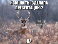 Ксюша ты сделала презентацию? ДА