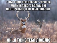 -"Ты с ним переспала?"-"Прости милый, такого больше не повториться, я же тебя люблю!" Ок...Я тоже тебя люблю