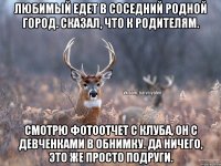 Любимый едет в соседний родной город. Сказал, что к родителям. Смотрю фотоотчет с клуба, он с девченками в обнимку. Да ничего, это же просто подруги.