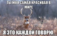 Ты моя самая красивая в мире Я это каждой говорю.